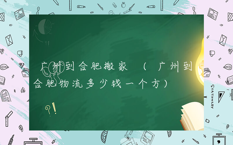 广州到合肥搬家 (广州到合肥物流多少钱一个方)